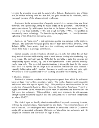 between the crowding screen and the pond wall or bottom. Furthermore, any of these
acts, in addition to being lethal to a few fish, are quite stressful to the remainder, which
can result in many of the aforementioned syndromes.

     Sestonosis is the accumulation of organic material, i.e., uneaten food and fecal
materials, and aquatic fungi, along the buccal aspect of the gill rakers. The problem is
quite common to sac fry, which spend their time on the bottom of the rearing units. The
r e sult is a very high morbidity (>50%) and a high mortality (>90%). The problem is
untreatable by current technology. The best therapy is prophylaxis, i.e., virtually constant
siphoning of the debris from the rearing units.

    Sunbum, or "back-peel," is not uncommon during mid-summer in the northern
latitudes. The complete etiological picture has not been demonstrated (Warren, 1971;
Roberts, 1978). Some workers think there is a contributory nutritional imbalance, and
others think there is a genotype contribution.

   Sunburn is usually seen in populations of small (ca. 2-3-inch) fish within days of their
being moved from the inside rearing units to small outside rearing units containing very
clear water. The morbidity can be >50%, but the mortality is quite low in cases not
complicated by aquatic bacteria, e.g., one of the myxobacteria. In this case the mortality
can be very high. The suggested treatment regimen is to provide shade for the rearing
units a n d t o k eep the fish on a high plane of nutrition fortified with extra vitamins -
especially the B-complex and C vitamins. Recovery is usually uneventful and quite rapid.
Prevention is easily accomplished by not stocking unshaded outside rearing units.

4. Chemical Diseases
     Botulism is a problem associated with deep earthen ponds from which the sediments
have not been removed for a number of years. The benthos becomes quite anaerobic
and covered with a thin layer of aquatic fungi. This provides an excellent medium for the
production of anaerobic bacteria. One of these is Clostridium botulinum, Type E or
Type C. Intoxieations of the resident fish occur when the sediments are disturbed and the
fi sh ingest the sediments. This condition is seen most commonly in mid-summer,
although it could presumably occur at any time during the year if the water temperatures
are above 12-15'C.

    The clinical signs are initially disorientation exhibited by erratic swimming behavior,
followed by complete ataxia, flaccid paralysis, and death. The postmortem lesions are
not distinctive. The investigator must assemble the associated factors of (1) earthen
ponds, (2) accumulated sediments, (3) history of disturbing the sediments, and (4)
analysis of sediments and fish tissues for Type E toxin.
 