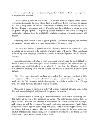 The primary clinical sign is a reduction of growth rate, followed by labored respiration
as the condition worsens.

     Anoxia is caused by either of two factors: 1. When the dissolved oxygen in the aquatic
environment decreases to the point where there is insufficient dissolved oxygen to support
life. The primary causes of this are a cessation of inflowing water to the rearing unit or
the loss of water in the rearing unit. 2. When the lamellar epithelium is altered so as to
not permit oxygen uptake. The primary causes of this are sestonosis or complete
interlamellar occlusion from the epithelial hyperplasia associated with environmental gill
disease.

   Fish having died of anoxia exhibit a typical posture. The mouth is agape, the opercula
are extended, and the body is in rigor immediately at the time of death.

    The suggested method of prevention is to constantly monitor the dissolved oxygen
levels in the rearing units and to be watchful of clinical signs of hypoxia. Also, cleanliness
of the rearing units and proper attention to chronic stressors will prevent the gill lamellar
changes.

    Herbicidelpesticide and other organic compound toxicities are the most difficult to
define. In many cases, the investigator makes a tentative diagnosis of a chemical toxicity
when all the other possibilities have been excluded. By this time, the offending chemical,
if w aterborne, has long since left the system, thus making a definitive diagnosis quite
difficult.

    The effects range from mild paralytic signs at low level exposures to death in high
level exposures. One of the main effects in low-grade toxicities in immunosuppression,
which leaves the fish vulnerable to infectious agents. Neoplasia is another effect of long-
term, low-grade exposure to certain organic toxicants.

    Diagnosis is based, in main, on a history of toxicant release(s), paralytic signs in the
fish, and histopathological and chemical analyses of the tissues.

     Gas bubble disease is caused by N2 supersaturation of the water in the rearing unit.
The factors giving rise to this condition are varied. The water passing pinhole leaks in
pipes creates a vacuum, thus drawing in atmospheric air. Water flowing into a plunge-
pool entrains air and the pressure of the depth creates the supersaturation. Water being
pumped in a closed system from a deep well (>300 feet) is usually supersaturated with
nitrogen and deficient in oxygen. The excess solubilized nitrogen in the water passes the
lamellar epithelium and endothelium, only to come out of solution in the blood vascular
system and creating emboli, which lead to death.
 