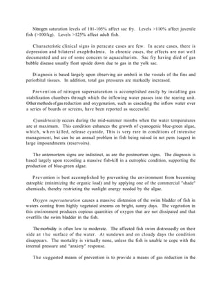 Nitrogen saturation levels of 101-105% affect sac fry. Levels >110% affect juvenile
fish (>100/kg). Levels >125% affect adult fish.

   Characteristic clinical signs in peracute cases are few. In acute cases, there is
depression and bilateral exophthalmia. In chronic cases, the effects are not well
documented and are of some concern to aquaculturists. Sac fry having died of gas
bubble disease usually float upside down due to gas in the yolk sac.

   D i agnosis is based largely upon observing air emboli in the vessels of the fins and
periorbital tissues. In addition, total gas pressures are markedly increased.

   Preventi on of nitrogen supersaturation is accomplished easily by installing gas
stabilization chambers through which the inflowing water passes into the rearing unit.
Other methods of gas reduction and oxygenation, such as cascading the inflow water over
a series of boards or screens, have been reported as successful.

     Cyanide toxicity occurs during the mid-summer months when the water temperatures
are at maximum. This condition enhances the growth of cyanogenic blue-green algae,
w h i c h , w h e n killed, release cyanide, This is very rare in conditions of intensive
management, but can be an annual problem in fish being raised in net pens (cages) in
large impoundments (reservoirs).

   The antemortem signs are indistinct, as are the postmortem signs. The diagnosis is
based largely upon recording a massive fish-kill in a eutrophic condition, supporting the
production of blue-green algae.

    P r e v ention is best accomplished by preventing the environment from becoming
eutrophic (minimizing the organic load) and by applying one of the commercial "shade"
chemicals, thereby restricting the sunlight energy needed by the algae.

    Oxygen supersaturation causes a massive distension of the swim bladder of fish in
waters coming from highly vegetated streams on bright, sunny days. The vegetation in
this environment produces copious quantities of oxygen that are not dissipated and that
overfills the swim bladder in the fish.

    The morbidity is often low to moderate. The affected fish swim distressedly on their
side a t t h e surface of the water. At sundown and on cloudy days the condition
disappears. The mortality is virtually none, unless the fish is unable to cope with the
internal pressure and "anxiety" response.

   T h e suggested means of prevention is to provide a means of gas reduction in the
 