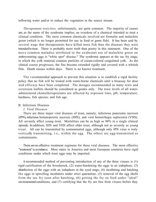 inflowing water and/or to reduce the vegetation in the source stream.

    Therapeutant toxicities, unfortunately, are quite common. The majority of causes
are, as the name of the syndrome implies, an overdose of a chemical intended to treat a
clinical condition. The most common chemicals involved are formalin and malachite
green (which is no longer permitted for use in food or game fish). It has been said by
several wags that therapeutants have killed more fish than the diseases they were
intended to treat. There is probably more truth than poetry in this statement. One of the
m o r e common maladies attributed to the exuberant use of malachite green on
embryonating eggs is "white spot" disease." The syndrome appears at the sac fry stage,
in which the yolk material contains particles of cream-colored coagulated yolk. As the
clinical course progresses, the fins become extended rigidly and covered with a whitish
film. Death ensues within days. There is no known treatment.

     T h e r ecommended approach to prevent this situation is to establish a rigid facility
policy that no fish will be treated with water-borne chemicals until a bioassay for dose
a n d e f f i c a cy have been completed. The dosages recommended in many texts and
extension leaflets should be considered as guides only. The toxic levels of all water-
administered chemotherapeutants are affected by exposure time, pH, temperature,
hardness, fish species, and fish age.

B. Infectious Diseases
      1. Viral Diseases
      There are three major viral diseases of trout, namely, infectious pancreatic necrosis
(IPN), infectious hematopoietic necrosis (IHN), and viral hemorrhagic septicemia (VHS).
All severely affect young trout. Mortalities can be as high as 90% in a single clinical
episode. In addition, IHN and VHS affect older trout, although not as severely as young
t r o u t . All can be transmitted by contaminated eggs, although only IPN virus is truly
vertically transmitting, i.e., within the egg. The others are egg-transmitted as
contaminants.

    There are no effective treatment regimens for these viral diseases. The most effective
"treatment" is avoidance. Most states in America and most European countries have rigid
conditions under which trout eggs may be imported.

     A recommended method of preventing introduction of any of the three viruses is (1)
rigid certification of the broodstock, (2) water-hardening the eggs in an iodophore, (3)
disinfection of the eggs with an iodophore at the eyed stage, (4) incubating and hatching
t h e eggs in upwelling incubators under strict quarantine, (5) removal of the egg shells
f r om the sac fry soon after hatching, (6) getting the fry on feed under "ideal"
environmental conditions, and (7) certifying that the fry are free from viruses before they
 