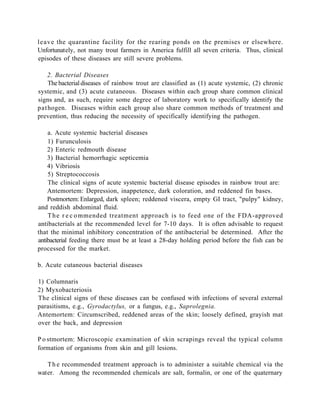 leave the quarantine facility for the rearing ponds on the premises or elsewhere.
Unfortunately, not many trout farmers in America fulfill all seven criteria. Thus, clinical
episodes of these diseases are still severe problems.

   2. Bacterial Diseases
    The bacterial diseases of rainbow trout are classified as (1) acute systemic, (2) chronic
systemic, and (3) acute cutaneous. Diseases within each group share common clinical
signs and, as such, require some degree of laboratory work to specifically identify the
pat hogen. Diseases within each group also share common methods of treatment and
prevention, thus reducing the necessity of specifically identifying the pathogen.

    a. Acute systemic bacterial diseases
    1) Furunculosis
    2) Enteric redmouth disease
    3) Bacterial hemorrhagic septicemia
    4) Vibriosis
    5) Streptococcosis
    The clinical signs of acute systemic bacterial disease episodes in rainbow trout are:
    Antemortem: Depression, inappetence, dark coloration, and reddened fin bases.
    Postmortem: Enlarged, dark spleen; reddened viscera, empty GI tract, "pulpy" kidney,
and reddish abdominal fluid.
    T h e r e c o mmended treatment approach is to feed one of the FDA-approved
antibacterials at the recommended level for 7-10 days. It is often advisable to request
that the minimal inhibitory concentration of the antibacterial be determined. After the
antibacterial feeding there must be at least a 28-day holding period before the fish can be
processed for the market.

b. Acute cutaneous bacterial diseases

1) Columnaris
2) Myxobacteriosis
The clinical signs of these diseases can be confused with infections of several external
parasitisms, e.g., Gyrodactylus, or a fungus, e.g., Saprolegnia.
Antemortem: Circumscribed, reddened areas of the skin; loosely defined, grayish mat
over the back, and depression

P o stmortem: Microscopic examination of skin scrapings reveal the typical column
formation of organisms from skin and gill lesions.

   T h e recommended treatment approach is to administer a suitable chemical via the
water. Among the recommended chemicals are salt, formalin, or one of the quaternary
 