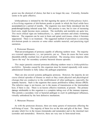 green was the chemical of choice, but that is no longer the case. Currently, formalin
seems to be quite effective.

    Ichthyophonus is initiated by the fish ingesting the spores of Ichthyophonus hofeii,
a f r e e-living organism of dirt-bottom ponds or ponds in which the fecal solids have
accumulated over a period of months. The organism was most likely introduced into the
ponds through feeding infected scrap fish. This practice is rare, but in view of increasing
feed costs, might become more common. The morbidity and mortality are quite low.
T h e main clinical signs are lordoscoliosis, i.e., spinal curvature and erratic swimming
behavior. The organism can be seen in brain and spinal cord tissues, where it becomes
sequestered. There is no treatment. The suggested method of prevention is converting
dirt-bottom ponds to concrete or some other suitable material, and practicing rigid
sanitation.

    4. Protozoan Diseases
    There are several genera of protozoa capable of affecting rainbow trout. The majority
are e x ternal opportunists, i.e., not parasitic, per se. These do cause the host some
discomfort, with the resultant loss of growth potential. The ensuing stress response often
"paves the way" for secondary systemic bacterial disease episodes.

    T h e major parasitic external protozoan affecting rainbow trout is Ichthyophthilius
m u lliftliis. Episodes caused by this organism must be treated repeatedly with water-
administered formalin to fully reduce the pathogen population.

    There are also several systemic pathogenic protozoa. However, the majority do not
cause clinical episodes of disease as much as they create physical and physiological
chan ges that are conducive to the establishment of other pathogens, especially the
systemic bacteria. Such is the organism that causes proliferative kidney disease (PKD).
The infective stage is not known, nor is the means of transmission or the intermediate
host, if there is one. There is no known effective treatment, at present. The primary
damage attributable to this organism is a complete taking over of the immune response.
This permits a secondary viral or bacterial pathogen to exert its pathological influences,
virtually unhindered by the host defensive mechanism.

   5. Metazoan Diseases

    As with the protozoan diseases, there are many genera of metazoans affecting the
well-being of trout. The majority of them live on the skin and gills of the host. There
are some which live in the tissues (trematodes and nematodes) and in the intestinal tract
(cestodes and nematodes). However, these are very rare in farm-raised trout.
 