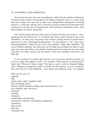 VI. ECONOMICS AND MARKETING

    This section discusses the costs of producing a table fish and explores methods by
whi ch the small volume trout producer can reduce production costs or, at least, keep
them from rising at the same rate as other costs, through better management of feeding
practices. In this day and age, this is necessary because pondside and processed trout
sellin g price increases are not keeping pace with increases in production costs - thus,
profit margins are slowly decreasing.

    T h e f u n d a m ental question which must be asked and then answered is, "Am I
producing the best fish I can?" It is unlikely that many could respond to that in the
affirmative. In some cases, the person who would is fooling himself or herself and is
destined for a life of prolonged disillusionment. So, the response is "No." Now what?
What is the problem? Notice the use of the term "problem," rather than "problems." We
can all identify problems -but when they are all lined up one behind the other in some
array of causes and effects, one problem should stand out as being the one to be dealt
with above all others, namely, the one which is seen every morning in the mirror - the
BIG ME.

    If t h a t p remise is accepted, then the next set of questions should be posed in a
positive, rather than negative, mode. For example, "What should I be doing better?"
rather than "What am I doing wrong?" The place to start is with the financial balance
sheet. "What are my production costs?" is usually the first question, as well it should be.
But, let's look at it a little differently. Let's itemize the production costs. For example:

What are the costs of:
eggs/fish
feed
utilities (heat, lights, telephone, fuel)
labor (including yours)
benefits (health insurance, holiday time, Social Security, etc.)
taxes (federal, state, and local)
insurance
mortality
chemicals
memberships and meetings
maintenance (vehicles, miscellaneous equipment)
advertising
debt service
legal fees
consultant fees
 