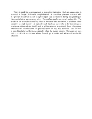 There is need for an arrangement to lessen the frustration. Such an arrangement is
practiced in Europe. It is quite straightforward. A centralized processor contracts with
the growers to deliver fish of an agreed upon size and number during an agreed-upon
time period at an agreed-upon price. The catfish people are already doing this. The
problem t o overcome is how to entice a processor and distributor to establish a rea-
sonably l o c ated facility. A method which has been successful is for the interested
producers collectively to identify and to sell the concept to potential firms. One caveat
attendant to this scheme is that the processor must not also be a producer. This can lead
to some frightfully bad feelings, especially when the market slumps. One does not have
t o h a v e a P h . D . to envision whose fish will go to market and whose will not in this
situation.
 
