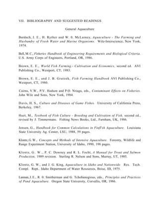 VII. BIBLIOGRAPHY AND SUGGESTED READINGS

                                General Aquaculture

Bardach, J. E., H. Ryther and W. 0. McLarney, Aquaculture - The Farming and
Husbandry of Fresh Water and Marine Organisms. Wile-Interscience, New York,
1974.

Bell, M. C., Fisheries Handbook of Engineering Requirements and Biological Criteria.
U.S. Army Corps of Engineers, Portland, OR, 1986.

Brown, E. E., World Fish Farming.- Cultivation and Economics, second ed. AVI
Publishing Co., Westport, CT, 1983.

Brown, E. E., and J. B. Gratzek, Fish Farming Handbook AVI Publishing Co.,
Westport, CT, 1980.

Cairns, V.W., P.V. Hodson and P.O. Nriagu, eds., Contaminant Effects on Fisheries.
John Wile and Sons, New York, 1984.

D avis, H. S., Culture and Diseases of Game Fishes. University of California Press,
Berkeley, 1967.

Huet, M., Textbook of Fish Culture - Breeding and Cultivation of Fish, second ed.,
revised by J. Timmermans. Fishing News Books, Ltd., Farnham, UK, 1986.

Jensen, G., Handbook for Common Calculations in Finfl'sh Aquaculture. Louisiana
State University Ag. Center, LSU, 1988, 59 pages.

Klontz, G. W., Concepts and Methods of Intensive Aquaculture. Forestry, Wildlife and
Range Experiment Station, University of Idaho, 1990, 198 pages.

K l o n t z , G . W . , P. C. Downey and R. L. Focht, A Manual for Trout and Salmon
Production, 1989 revision. Sterling R. Nelson and Sons, Murray, UT, 1985.

Klon tz, G. W., and J. G. King, Aquaculture in Idaho and Nationwide. Res. Tech.
Compl. Rept.. Idaho Department of Water Resources, Boise, ID, 1975.

Lannan, J. E., R. 0. Smitherman and G. Tchobanogious, eds., Principles and Practices
of Pond Aquaculture. Oregon State University, Corvallis, OR, 1986.
 