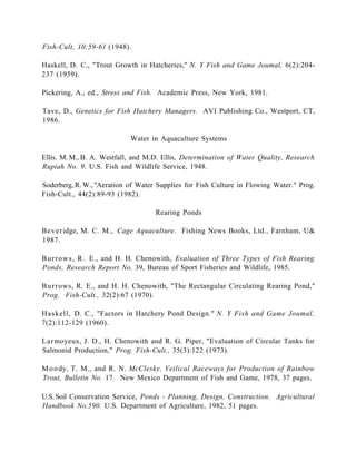 Fish-Cult, 10:59-61 (1948).

Haskell, D. C., "Trout Growth in Hatcheries," N. Y Fish and Game Joumal, 6(2):204-
237 (1959).

Pickering, A., ed., Stress and Fish. Academic Press, New York, 1981.

Tave, D., Genetics for Fish Hatchery Managers. AVI Publishing Co., Westport, CT,
1986.

                            Water in Aquaculture Systems

Ellis. M. M., B. A. Westfall, and M.D. Ellis, Determination of Water Quality, Research
Rupiah No. 9. U.S. Fish and Wildlife Service, 1948.

Soderberg, R. W., "Aeration of Water Supplies for Fish Culture in Flowing Water." Prog.
Fish-Cult., 44(2):89-93 (1982).

                                    Rearing Ponds

Bever idge, M. C. M., Cage Aquaculture. Fishing News Books, Ltd., Farnham, U&
1987.

B u r r o w s , R . E., and H. H. Chenowith, Evaluation of Three Types of Fish Rearing
Ponds, Research Report No. 39, Bureau of Sport Fisheries and Wildlife, 1985.

B u r r ows, R. E., and H. H. Chenowith, "The Rectangular Circulating Rearing Pond,"
Prog. Fish-Cult., 32(2):67 (1970).

Haskell, D. C., "Factors in Hatchery Pond Design." N. Y Fish and Game Joumal,
7(2):112-129 (1960).

L a r moyeux, J. D., H. Chenowith and R. G. Piper, "Evaluation of Circular Tanks for
Salmonid Production," Prog. Fish-Cult., 35(3):122 (1973).

M o o dy, T. M., and R. N. McClesky, Veilical Raceways for Production of Rainbow
Trout, Bulletin No. 17. New Mexico Department of Fish and Game, 1978, 37 pages.

U.S. Soil Conservation Service, Ponds - Planning, Design, Construction. Agricultural
Handbook No.590. U.S. Department of Agriculture, 1982, 51 pages.
 