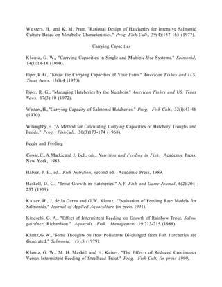 W e sters, H., and K. M. Pratt, "Rational Design of Hatcheries for Intensive Salmonid
Culture Based on Metabolic Characteristics." Prog. Fish-Cult., 39(4):157-165 (1977).

                                 Carrying Capacities

K l ontz, G. W., "Carrying Capacities in Single and Multiple-Use Systems." Salmonid,
14(l):14-18 (1990).

Piper, R. G., "Know the Carrying Capacities of Your Farm." American Fishes and U.S.
Trout News, 15(l):4 (1970).

Piper, R. G., "Managing Hatcheries by the Numbers." American Fishes and US. Trout
News, 17(3):10 (1972).

Westers, H., "Carrying Capacity of Salmonid Hatcheries." Prog. Fish-Cult., 32(l):43-46
(1970).

Willoughby, H., "A Method for Calculating Carrying Capacities of Hatchery Troughs and
Ponds." Prog. FishCult., 30(3)173-174 (1968).

Feeds and Feeding

Cowie, C., A. Mackie and J. Bell, eds., Nutrition and Feeding in Fish. Academic Press,
New York, 1985.

Halver, J. E., ed., Fish Nutrition, second ed. Academic Press, 1989.

Haskell, D. C., "Trout Growth in Hatcheries." N.Y. Fish and Game Joumal , 6(2):204-
237 (1959).

K aiser, H., J. de la Garza and G.W. Klontz, "Evaluation of Feeding Rate Models for
Salmonids." Journal of Applied Aquaculture (in press 1991).

Kindschi, G. A., "Effect of Intermittent Feeding on Growth of Rainbow Trout, Salmo
gairdneri Richardson." Aquacult. Fish. Management. 19:213-215 (1988).

Klontz, G. W., "Some Thoughts on How Pollutants Discharged from Fish Hatcheries are
Generated." Salmonid, 1(3):8 (1979).

Kl ontz, G. W., M. H. Maskill and H. Kaiser, "The Effects of Reduced Continuous
Versus Intermittent Feeding of Steelhead Trout." Prog. Fish-Cult, (in press 1990).
 