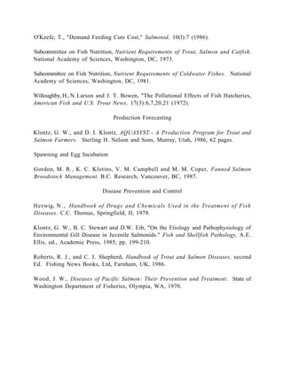 O'Keefe, T., "Demand Feeding Cuts Cost," Salmonid, 10(l):7 (1986).

Subcommittee on Fish Nutrition, Nutrient Requirements of Trout, Salmon and Catfish.
National Academy of Sciences, Washington, DC, 1973.

Subcommittee on Fish Nutrition, Nutrient Requirements of Coldwater Fishes. National
Academy of Sciences, Washington, DC, 1981.

Willoughby, H., N. Larson and J. T. Bowen, "The Pollutional Effects of Fish Hatcheries,
American Fish and U.S. Trout News, 17(3):6,7,20,21 (1972).

                                Production Forecasting

Klontz, G. W., and D. I. Klontz, AQUASYST.- A Production Program for Trout and
Salmon Farmers. Sterling H. Nelson and Sons, Murray, Utah, 1986, 62 pages.

Spawning and Egg Incubation

Gordon, M. R., K. C. Klotins, V. M. Campbell and M. M. Coper, Fanned Salmon
Broodstock Management. B.C. Research, Vancouver, BC, 1987.

                           Disease Prevention and Control

H e r wig, N . , Handbook of Drugs and Chemicals Used in the Treatment of Fish
Diseases. C.C. Thomas, Springfield, II, 1979.

Klontz, G. W., B. C. Stewart and D.W. Eib, "On the Etiology and Pathophysiology of
Environmental Gill Disease in Juvenile Salmonids." Fish and Shellfish Pathology, A.E.
Ellis, ed., Academic Press, 1985, pp. 199-210.

Roberts, R. J., and C. J. Shepherd, Handbook of Trout and Salmon Diseases, second
Ed. Fishing News Books, Ltd, Farnham, UK, 1986.

Wood, J. W., Diseases of Pacific Salmon: Their Prevention and Treatment . State of
Washington Department of Fisheries, Olympia, WA, 1970.
 