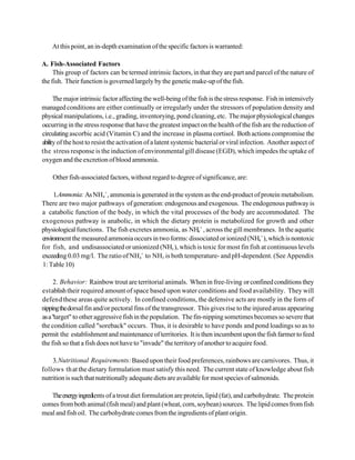 At this point, an in-depth examination of the specific factors is warranted:

A. Fish-Associated Factors
     This group of factors can be termed intrinsic factors, in that they are part and parcel of the nature of
the fish. Their function is governed largely by the genetic make-up of the fish.

      The major intrinsic factor affecting the well-being of the fish is the stress response. Fish in intensively
managed conditions are either continually or irregularly under the stressors of population density and
physical manipulations, i.e., grading, inventorying, pond cleaning, etc. The major physiological changes
occurring in the stress response that have the greatest impact on the health of the fish are the reduction of
circulating ascorbic acid (Vitamin C) and the increase in plasma cortisol. Both actions compromise the
ability of the host to resist the activation of a latent systemic bacterial or viral infection. Another aspect of
the stress response is the induction of environmental gill disease (EGD), which impedes the uptake of
oxygen and the excretion of blood ammonia.

    Other fish-associated factors, without regard to degree of significance, are:

     1.Ammonia: As NH4 +, ammonia is generated in the system as the end-product of protein metabolism.
There are two major pathways of generation: endogenous and exogenous. The endogenous pathway is
a catabolic function of the body, in which the vital processes of the body are accommodated. The
exogenous pathway is anabolic, in which the dietary protein is metabolized for growth and other
physiological functions. The fish excretes ammonia, as NH4 + , across the gill membranes. In the aquatic
environment the measured ammonia occurs in two forms: dissociated or ionized (NH4+ ), which is nontoxic
for fish, and undisassociated or unionized (NH3 ), which is toxic for most fin fish at continuous levels
exceeding 0.03 mg/l. The ratio of NH4+ to NH3 is both temperature- and pH-dependent. (See Appendix
1: Table 10)

      2. Behavior: Rainbow trout are territorial animals. When in free-living or confined conditions they
establish their required amount of space based upon water conditions and food availability. They will
defend these areas quite actively. In confined conditions, the defensive acts are mostly in the form of
nipping the dorsal fin and/or pectoral fins of the transgressor. This gives rise to the injured areas appearing
as a "target" to other aggressive fish in the population. The fin-nipping sometimes becomes so severe that
the condition called "soreback" occurs. Thus, it is desirable to have ponds and pond loadings so as to
permit the establishment and maintenance of territories. It is then incumbent upon the fish farmer to feed
the fish so that a fish does not have to "invade" the territory of another to acquire food.

    3. Nutritional Requirements: Based upon their food preferences, rainbows are carnivores. Thus, it
follows th at the dietary formulation must satisfy this need. The current state of knowledge about fish
nutrition is such that nutritionally adequate diets are available for most species of salmonids.

   The energy ingredients of a trout diet formulation are protein, lipid (fat), and carbohydrate. The protein
comes from both animal (fish meal) and plant (wheat, corn, soybean) sources. The lipid comes from fish
meal and fish oil. The carbohydrate comes from the ingredients of plant origin.
 