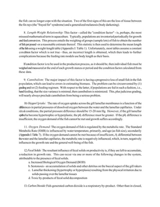 the fish can no longer cope with the situation. Two of the first signs of this are the loss of tissue between
the fin rays (the "frayed fin" syndrome) and a generalized melanosis (body darkening).

      8. Length-Weight Relationship: This factor - called the "condition factor" - is, perhaps, the most
misused mathematical term in aquaculture. Typically, populations are inventoried periodically for growth
and feed conversion. This process entails the weighing of groups (sample lots) of fish to obtain the number
of fish per pound -or a reasonable estimate thereof. This statistic is then used to determine the mean length
of the fish using a weight-length table (Appendix I: Table 1). Unfortunately, most tables assume a constant
condition factor which is not true - thus, an incorrect length is obtained, which then leads to further
complications because the feeding rate models use body length as their basis.

    If condition factor is to be used in the production process, as it should be, then individual fish must be
weighed and measured at the end of each growth stanza or period and the condition factor calculated from
these data.

     9. Cannibalism: The major impact of this factor is having a progressive loss of small fish in the fish
population, which can lead to errors in estimating biomass. The problem can be circumvented by (1)
grading and/or (2) feeding regimen. With respect to the latter, if populations are fed in such a fashion, i.e.,
hand feeding, that the size variance is minimal, then cannibalism is minimized. This, plus judicious grading,
will nearly always preclude cannibalism from being a serious problem.

      10. Oxygen Uptake: The rate of oxygen uptake across the gill lamellar membranes is a function of the
differences in partial pressures of dissolved oxygen between the water and the lamellar capillaries. Under
ideal conditions, the partial pressure difference should be 15-20 mm Hg. However, if the gill lamellar
epithelia become hypertrophic or hyperplastic, the p02 difference must be greater. If the p02 difference is
insufficient, the oxygen demand of the fish cannot be met and growth suffers accordingly.

     11. Oxygen Demand: The oxygen demand of fish is regulated by the metabolic rate. The Standard
Metabolic Rate (SMR) is influenced by water temperature, primarily, and age (as fish size), secondarily
(Appendix I: Table 7). If the oxygen demand cannot be met because of insufficient P 02 differential between
the water and the lamellar capillaries, the metabolic rate is negatively influenced, which, in turn, negatively
influences the growth rate and the general well-being of the fish.

     12. Fecal Solids: The resultant influence of fecal solids on productivity is, if they are left to accumulate,
a reduction in growth rate. This can occur via one or more of the following changes in the system,
attributable to the presence of fecal solids.
          a. Increased Biological Oxygen Demand (BOD)
         b. Sestonosis - an accumulation of solids and other detritus on the buccal aspect of the gill rakers
          c. Lamellar thickening (hypertrophy or hyperplasia) resulting from the physical irritation due to
              solids passing over the lamellar tissues
          d. Toxic by-products of fecal solid decomposition

    13. Carbon Dioxide: Fish-generated carbon dioxide is a respiratory by-product. Other than in closed,
 