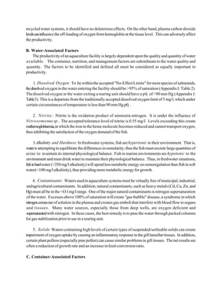 recycled water systems, it should have no deleterious effects. On the other hand, plasma carbon dioxide
levels can influence the off-loading of oxygen from hemoglobin at the tissue level. This can adversely affect
the productivity.

B. Water-Associated Factors
    The productivity of an aquaculture facility is largely dependent upon the quality and quantity of water
available. The container, nutrition, and management factors are subordinate to the water quality and
quantity. The factors to be identified and defined all must be considered as equally important to
productivity.

      1. Dissolved Oxygen: To be within the accepted "No-Effect Limits" for most species of salmonids,
the dissolved oxygen in the water entering the facility should be >95% of saturation (Appendix I: Table 2).
The dissolved oxygen in the water exiting a rearing unit should have a p02 of >90 mm Hg (Appendix I:
Table 3). This is a departure from the traditionally accepted dissolved oxygen limit of 5 mg/l, which under
certain circumstances of temperature is less than 90 mm Hg p02 .

    2. Nitrite: Nitrite is the oxidation product of ammonia-nitrogen. It is under the influence of
Nitrosomonas sp . The accepted tolerance level of nitrite is 0.55 mg/l. Levels exceeding this create
methemoglobinemia, in which the iron in the heme molecule becomes reduced and cannot transport oxygen,
thus inhibiting the satisfaction of the oxygen demand of the fish.

      3.Alkalinity and Hardness: In freshwater systems, fish are hypertonic to their environment. That is,
water is attempting to equilibrate the differences in osmolarity; thus the fish must excrete large quantities of
urine to m aintain its internal physiological balance. Fish in marine environments are hypotonic to the
environment and must drink water to maintain their physiological balance. Thus, in freshwater situations,
fish in hard water (>250 mg/l alkalinity) will spend less metabolic energy on osmoregulation than fish in soft
water(<100 mg/l alkalinity), thus providing more metabolic energy for growth.

     4. Contaminants: Waters used in aquaculture systems must be virtually free of municipal, industrial,
and agricultural contaminants. In addition, natural contaminants, such as heavy metals (Cd, Cu, Zn, and
Hg) must all be in the <O.l mg/l range. One of the major natural contaminants is nitrogen supersaturation
of the water. Excesses above 100% of saturation will create "gas-bubble" disease, a syndrome in which
nitrogen comes out of solution in the plasma and creates gas emboli that interfere with blood flow to organs
and tissues. Many water sources, especially those from deep wells, are oxygen deficient and
supersaturated with nitrogen. In these cases, the best remedy is to pass the water through packed columns
for gas stabilization prior to use in a rearing unit.

     5. Solids: Waters containing high levels of certain types of suspended/settleable solids can create
impairment of oxygen uptake by causing an inflammatory response in the gill lamellar tissues. In addition,
 certain plant pollens (especially pine pollen) can cause similar problems in gill tissues. The net results are
 often a reduction of growth rate and an increase in feed-conversion ratio.

C. Container-Associated Factors
 