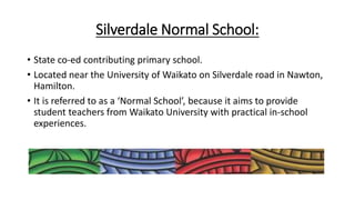 Silverdale Normal School:
• State co-ed contributing primary school.
• Located near the University of Waikato on Silverdale road in Nawton,
Hamilton.
• It is referred to as a ‘Normal School’, because it aims to provide
student teachers from Waikato University with practical in-school
experiences.
 