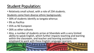 Student Population:
• Relatively small school, with a role of 234 students.
Students come from diverse ethnic backgrounds:
• 30% of students identify as tangata whenua
• 9% as Pacifica
• 35% as NZ European
• 26% as other cultures
• Also, a number of students arrive at Silverdale with a very limited
ability to speak English, which further impacts teaching and learning
within the classroom, and teacher and learning assistants are
employed to work with these English Language Learners.
 