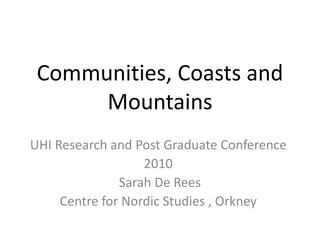 Communities, Coasts and
Mountains
UHI Research and Post Graduate Conference
2010
Sarah De Rees
Centre for Nordic Studies , Orkney
 