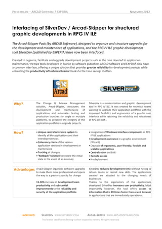 PRESS RELEASE – ARCAD SOFTWARE / EXPERIA                                                                     NOVEMBER 2012




Interfacing of SilverDev / Arcad-Skipper for structured
graphic developments in RPG IV ILE
The Arcad-Skipper Pack (by ARCAD Software), designed to organize and structure upgrades for
the development and maintenance of applications, and the RPG IV ILE graphic development
tool SilverDev (published by EXPERIA) have now been interfaced.

Created to organize, facilitate and upgrade development projects such as the time devoted to application
maintenance, the two tools developed in France by software publishers ARCAD Software and EXPERIA now have
a common interface, offering a unique solution that provides greater reliability for development projects while
enhancing the productivity of technical teams thanks to the time savings it offers.




 Why?                The Change & Release Management                     Silverdev is a modernization and graphic development
                     solution, Arcad-Skipper, structures the             tool in RPG IV ILE. It was created for technical teams
                     development      and      maintenance      of       wanting to upgrade their application portfolio with the
                     applications and automates testing and              improved flexibility and ergonomics of a graphic user
                     production launches for single or multiple          interface while retaining the reliability and robustness
                     platforms, to preserve the integrity of the         of RPG on IBM i.
                     application portfolio in upgrade projects.


 How?                • Unique central reference system to                • Integration of Windows interface components in RPG
                       identify all the applications and their             IV ILE applications
                       interdependencies                                 • Development assistance in a graphic environment
                     • Coherency check of the various                      (Wizard)
                       application versions in development or            • Creation of ergonomic, user-friendly, flexible and
                       maintenance                                         scalable applications
                     • Tracking of changes                               • Centralization on IBM i
                     • “Rollback” function to restore the initial        • Remote access
                       state in the event of an anomaly                  • No deployment


 Advantages          Arcad-Skipper organizes software upgrades           SilverDev reduces development time without having to
                     to make them more professional and opens            retrain teams or recruit new skills. The applications
                     the way to a greater capacity for change            created are adapted to the changing needs of
                                                                         businesses.
                     15-30% increase in development team                 Thanks to the ergonomics of the applications
                     productivity and substantial                        developed, SilverDev increases user productivity. Most
                     improvements to the reliability and                 importantly however, the tool offers access to
                     security of the application portfolio.              information that is 20 times faster than a web browser
                                                                         in applications that are immediately operational.




        MORE INFO:        SILVERDEV WWW.SILVERDEV.COM                   ARCAD-SKIPPER WWW.ARCADSOFTWARE.COM
                          The brands cited herein belong to their respective owners. All rights reserved.
 