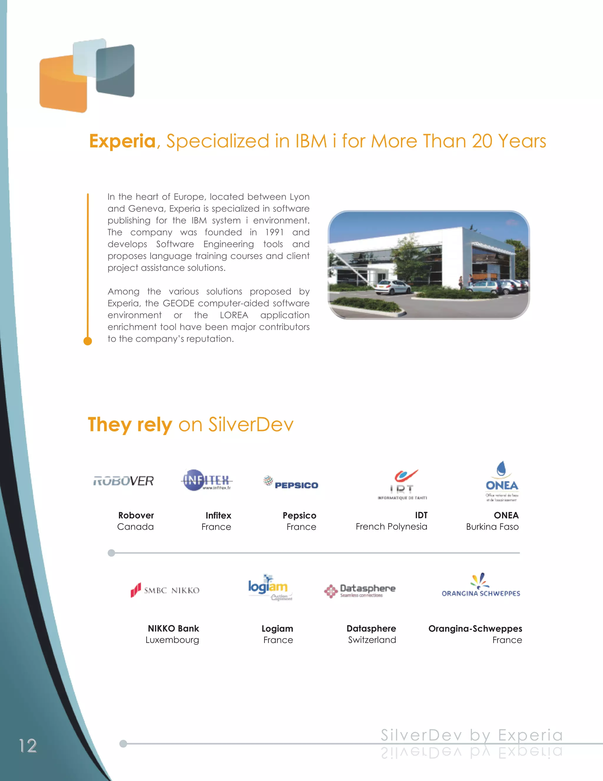 Experia, Specialized in IBM i for More Than 20 Years
       In the heart of Europe, located between Lyon
       and Geneva, Experia is specialized in software
       publishing for the IBM system i environment.
       The company was founded in 1 991 and
       develops Software Engineering tools and
       proposes language training courses and client
       project assistance solutions.
       Among the various solutions proposed by
       Experia, the GEODE computer-aided software
       environment or the LOREA application
       enrichment tool have been major contributors
       to the company’s reputation.




     They rely on SilverDev


         Robover              Infitex         Pepsico                  IDT                 ONEA
         Canada              France            France     French Polynesia          Burkina Faso




                NIKKO Bank                Logiam        Datasphere           Orangina-Schweppes
               Luxembourg                 France        Switzerland                       France




3
92
1                                                              S il ve rD e v b y Exp e ria
                                                               a ir e px E y b v e Dr e v l i S
 