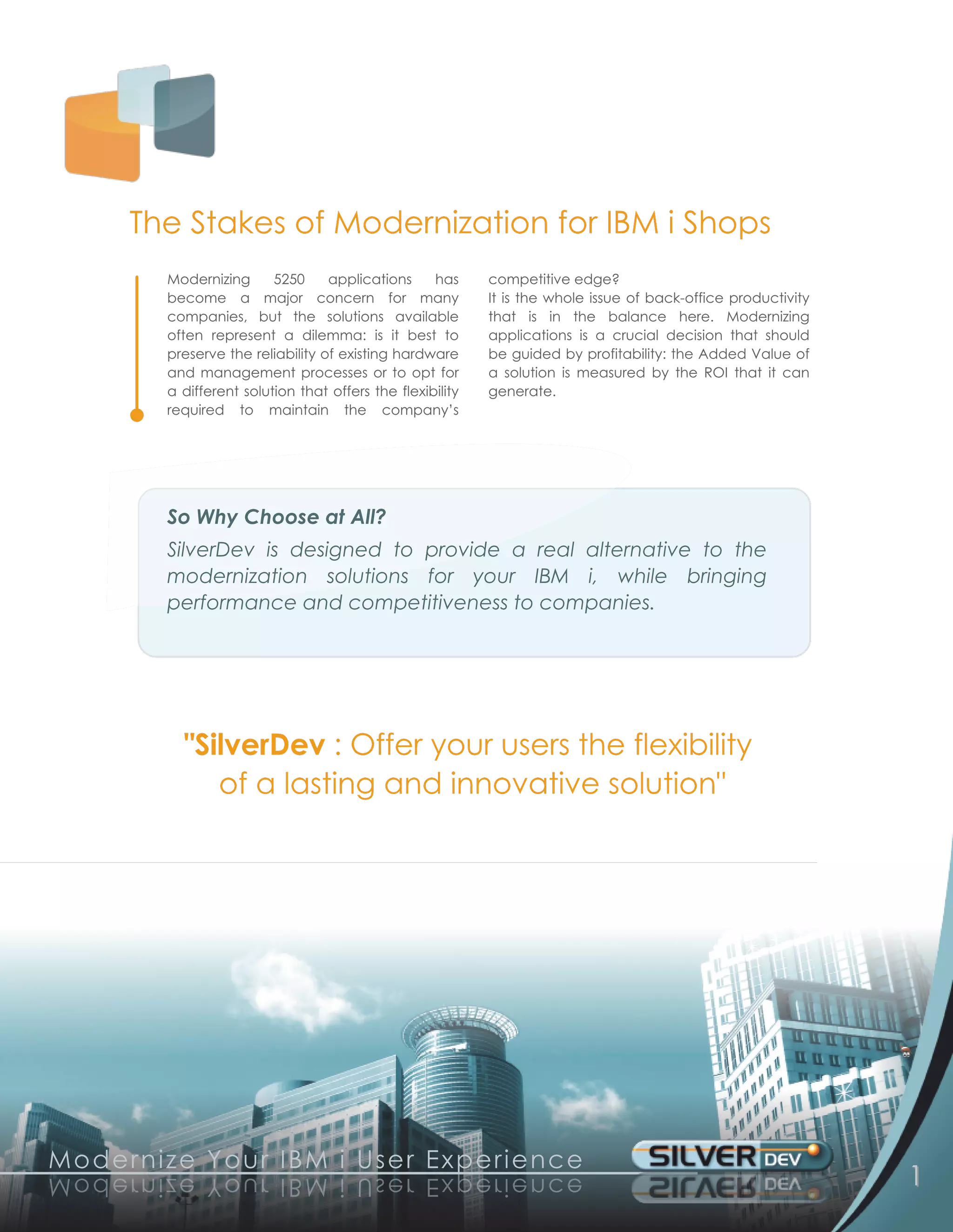 The Stakes of Modernization for IBM i Shops
            Modernizing 5250 applications has                  competitive edge?
            become a major concern for many                    It is the whole issue of back-office productivity
            companies, but the solutions available             that is in the balance here. Modernizing
            often represent a dilemma: is it best to           applications is a crucial decision that should
            preserve the reliability of existing hardware      be guided by profitability: the Added Value of
            and management processes or to opt for             a solution is measured by the ROI that it can
            a different solution that offers the flexibility   generate.
            required to maintain the company’s




            So Why Choose at All?
            SilverDev is designed to provide a real alternative to the
            modernization solutions for your IBM i, while bringing
            performance and competitiveness to companies.




              "SilverDev : Offer your users the flexibility
                 of a lasting and innovative solution"




M o d e rn ize Yo u r I B M i U s e r Exp e rie n c e
e c n e ir e px E r e s U i M B I r u o Y ez i nr e d o M                                                          1
 