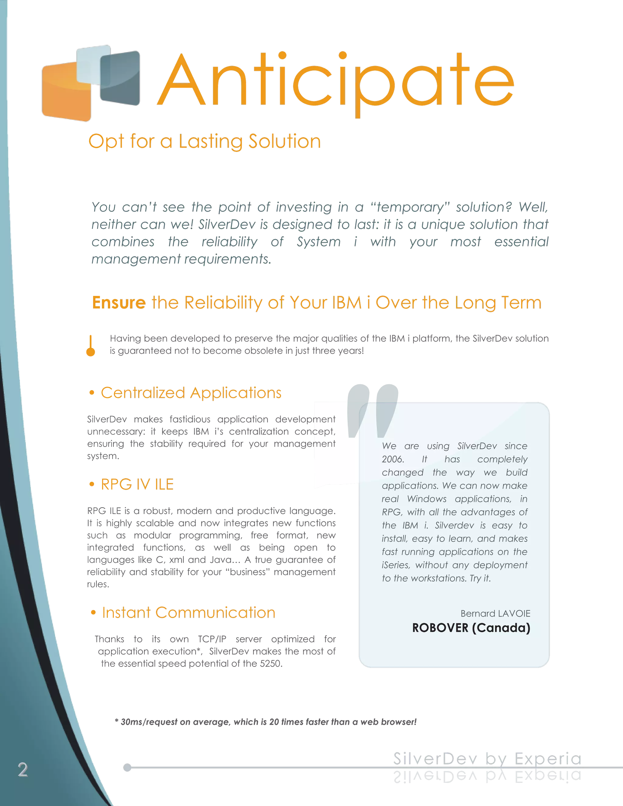 Anticipate
    Opt for a Lasting Solution

     You can’t see the point of investing in a “temporary” solution? Well,
     neither can we! SilverDev is designed to last: it is a unique solution that
     combines the reliability of System i with your most essential
     management requirements.

     Ensure the Reliability of Your IBM i Over the Long Term
         Having been developed to preserve the major qualities of the IBM i platform, the SilverDev solution
         is guaranteed not to become obsolete in just three years!


    • Centralized Applications
    SilverDev makes fastidious application development
    unnecessary: it keeps IBM i’s centralization concept,
    ensuring the stability required for your management                 We are using SilverDev since
    system.                                                             2006.      It has completely
                                                                        changed the way we build
    • RPG IV ILE                                                        applications. We can now make
                                                                        real Windows applications, in
    RPG ILE is a robust, modern and productive language.                RPG, with all the advantages of
    It is highly scalable and now integrates new functions              the IBM i. Silverdev is easy to
    such as modular programming, free format, new                       install, easy to learn, and makes
    integrated functions, as well as being open to                      fast running applications on the
    languages like C, xml and Java… A true guarantee of                 iSeries, without any deployment
    reliability and stability for your “business” management            to the workstations. Try it.
    rules.

    • Instant Communication                                                              Bernard LAVOIE
                                                                               ROBOVER (Canada)
     Thanks to its own TCP/IP server optimized for
      application execution*, SilverDev makes the most of
      the essential speed potential of the 5250.



          * 30ms/request on average, which is 20 times faster than a web browser!



2                                                                          S il ve rD e v b y Exp e ria
                                                                           a ir e px E y b v e Dr e v l i S
 