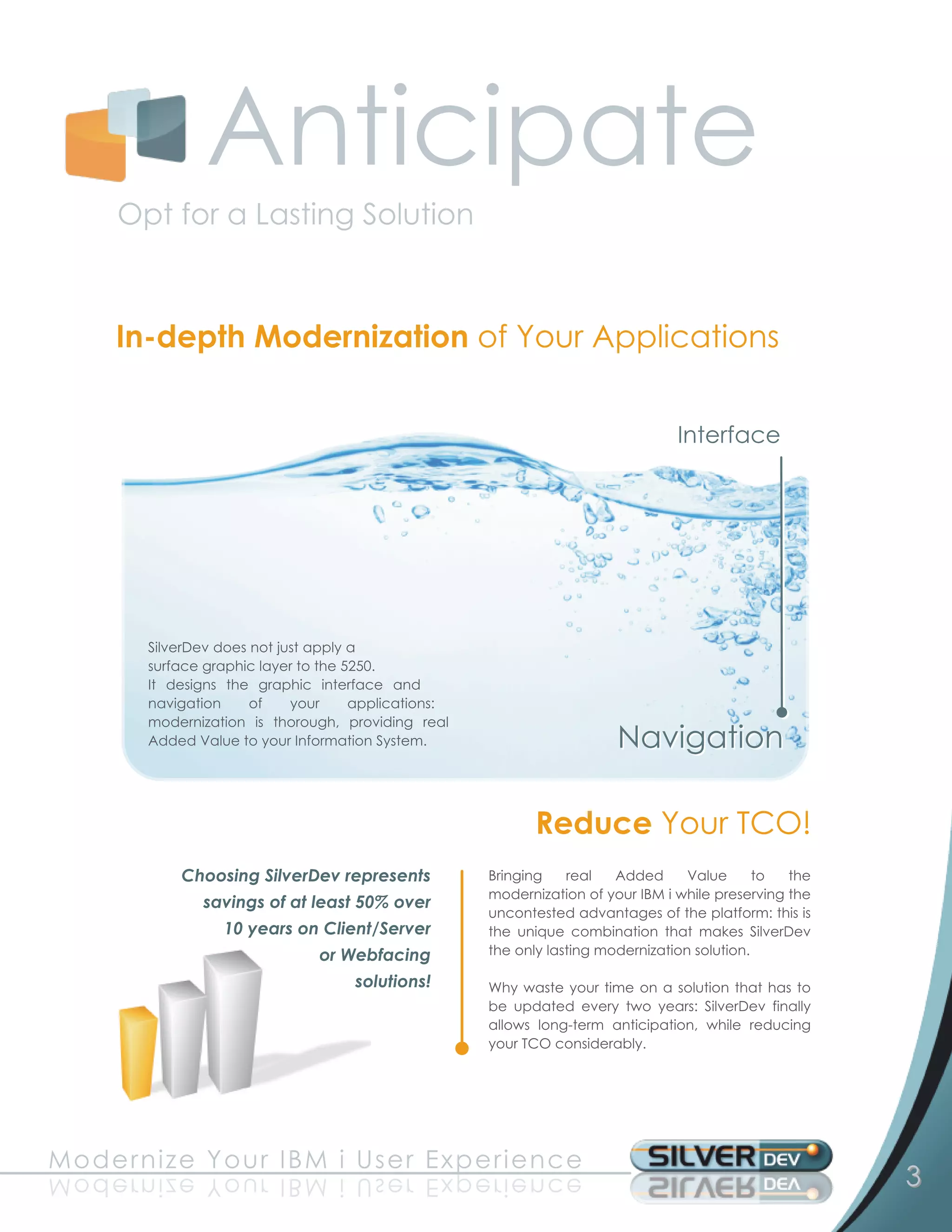 Anticipate
       Opt for a Lasting Solution

       In-depth Modernization of Your Applications

                                                                                  I n te rfa c e




          SilverDev does not just apply a
          surface graphic layer to the 5250.
          It designs the graphic interface and
          navigation of your applications:
          modernization is thorough, providing real
          Added Value to your Information System.                        N a vi g a ti o n
                                                            Reduce Your TCO!
              Choosing SilverDev represents           Bringing real Added Value to the
                savings of at least 50% over          modernization of your IBM i while preserving the
                                                      uncontested advantages of the platform: this is
                  1 0 years on Client/Server          the unique combination that makes SilverDev
                               or Webfacing           the only lasting modernization solution.
                                    solutions!        Why waste your time on a solution that has to
                                                      be updated every two years: SilverDev finally
                                                      allows long-term anticipation, while reducing
                                                      your TCO considerably.




M o d e rn ize Yo u r I B M i U s e r Exp e rie n c e
e c n e ir e px E r e s U i M B I r u o Y ez i nr e d o M                                                3
 