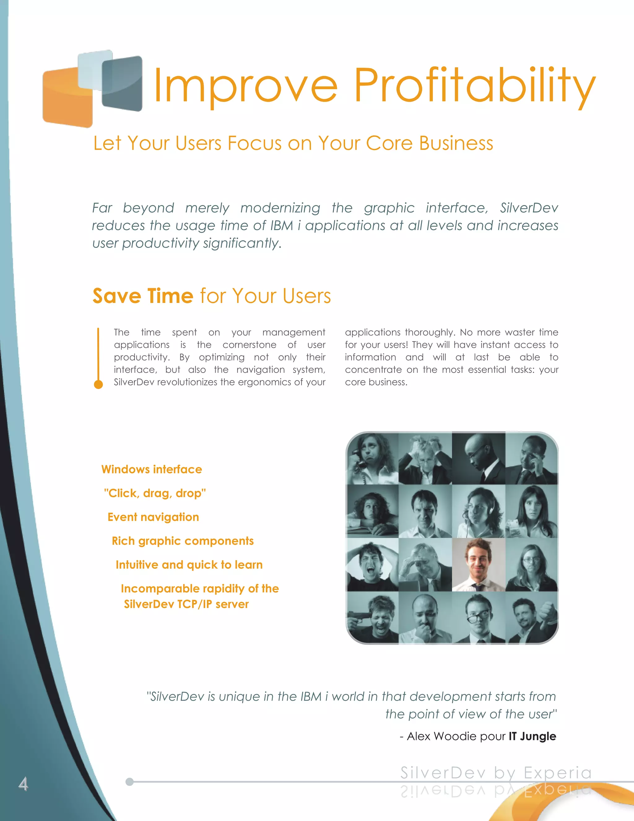 Improve Profitability
    Let Your Users Focus on Your Core Business

    Far beyond merely modernizing the graphic interface, SilverDev
    reduces the usage time of IBM i applications at all levels and increases
    user productivity significantly.


    Save Time for Your Users
       The time spent on your management                 applications thoroughly. No more waster time
       applications is the cornerstone of user           for your users! They will have instant access to
       productivity. By optimizing not only their        information and will at last be able to
       interface, but also the navigation system,        concentrate on the most essential tasks: your
       SilverDev revolutionizes the ergonomics of your   core business.




     Windows interface
     "Click, drag, drop"
      Event navigation
       Rich graphic components
        Intuitive and quick to learn
         Incomparable rapidity of the
          SilverDev TCP/IP server




              "SilverDev is unique in the IBM i world in that development starts from
                                                          the point of view of the user"
                                                            - Alex Woodie pour IT Jungle


4                                                                    S i l v e rD e v b y E xp e ri a
                                                                     a ir e px E y b v e Dr e v l i S
 