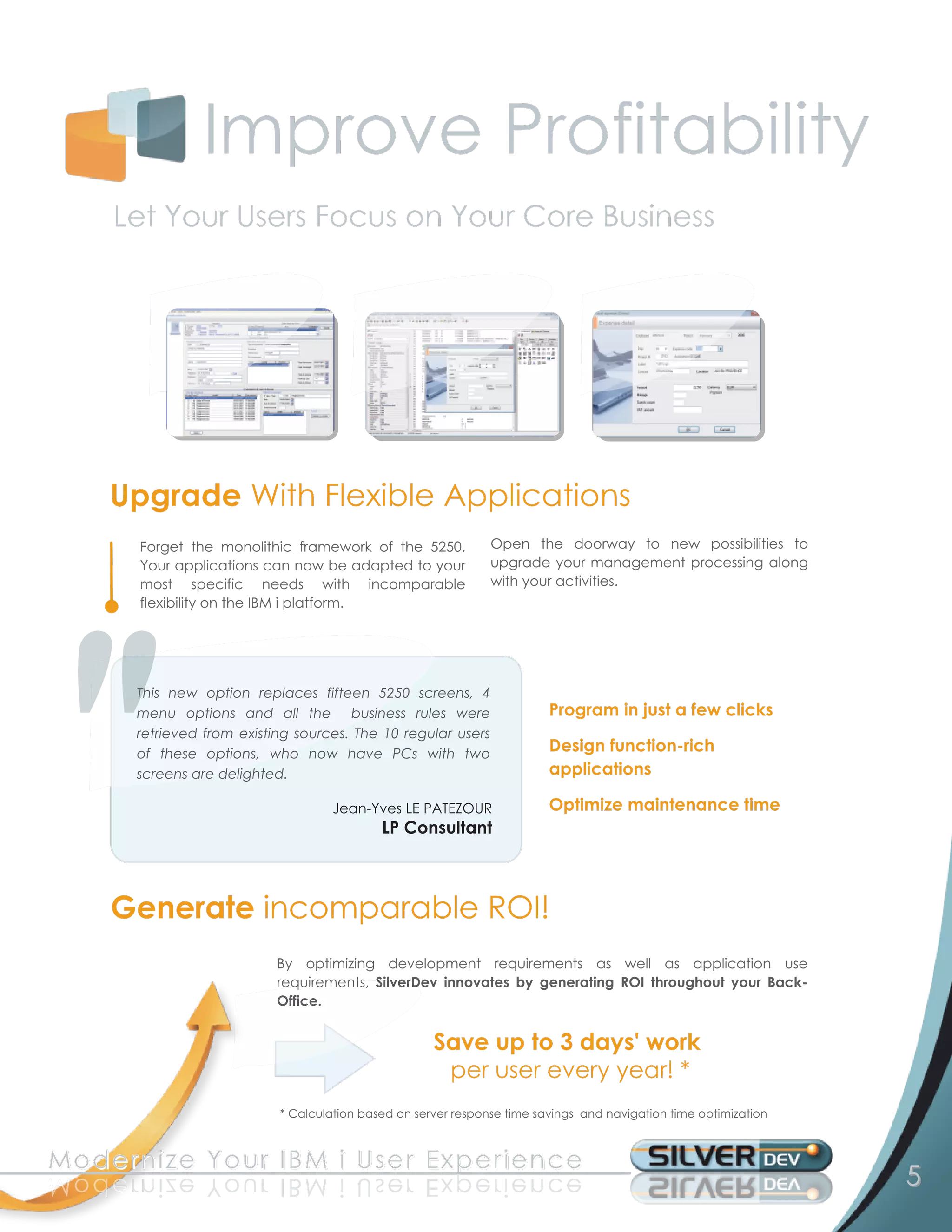 Improve Profitability
      Let Your Users Focus on Your Core Business




      Upgrade With Flexible Applications
         Forget the monolithic framework of the 5250.             Open the doorway to new possibilities to
         Your applications can now be adapted to your             upgrade your management processing along
         most specific needs with incomparable                    with your activities.
         flexibility on the IBM i platform.



         This new option replaces fifteen 5250 screens, 4
         menu options and all the business rules were                       Program in just a few clicks
         retrieved from existing sources. The 1 0 regular users
         of these options, who now have PCs with two                        Design function-rich
         screens are delighted.                                             applications
                                       Jean-Yves LE PATEZOUR                Optimize maintenance time
                                               LP Consultant


      Generate incomparable ROI!
                              By optimizing development requirements as well as application use
                              requirements, SilverDev innovates by generating ROI throughout your Back-
                              Office.

                                                        Save up to 3 days' work
                                                         per user every year! *
                              * Calculation based on server response time savings and navigation time optimization


M o d e rn i ze Y o u r I B M i U s e r E xp e ri e n c e
e c n e ir e px E r e s U i M B I r u o Y ez i nr e d o M                                                            5
 