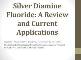 Silver Diamine
Fluoride: A Review
and Current
Applications
Journal of Advanced Oral Research / Jan-Apr 2014 / Vol. 5 No.1
Shalin Shah1, Vijay Bhaskar2, Karthik Venkatraghavan3, Prashant
Choudhary4, Ganesh M.5, Krishna Trivedi6
 