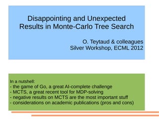 Disappointing and Unexpected
     Results in Monte-Carlo Tree Search

                                O. Teytaud & colleagues
                           Silver Workshop, ECML 2012




In a nutshell:
- the game of Go, a great AI-complete challenge
- MCTS, a great recent tool for MDP-solving
- negative results on MCTS are the most important stuff
- considerations on academic publications (pros and cons)
 