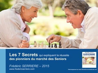 Les 7 Secrets qui expliquent la réussite
des pionniers du marché des Seniors
Frédéric SERRIERE – 2015
www.fredericserriere.com Téléchargement sur www.SilverEconomieleGuide.com
 