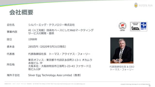 お問合わせ先： シルバーエッグ・テクノロジー株式会社 Tel: 06-6386-1931 (Osaka) / 03-5357-1255 (Tokyo) https://www.silveregg.co.jp/ e-mail: inquiry@silveregg.co.jp
18
会社概要
会社名 シルバーエッグ・テクノロジー株式会社
事業内容
AI（人工知能）技術をベースにしたWebマーケティング
サービスの開発・提供
設立 1998年
資本金 285百円（2020年5月31日現在）
代表者 代表取締役社長 トーマス・アクイナス・フォーリー
所在地
東京オフィス：東京都千代田区永田町2-13-1 オカムラ
赤坂ビル 7F
大阪本社：大阪府吹田市江坂町1-23-43 ファサード江
坂ビル10F
海外子会社 Silver Egg Technology Asia Limited（香港）
代表取締役社長 & CEO
トーマス・フォーリー
 