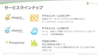 お問合わせ先： シルバーエッグ・テクノロジー株式会社 Tel: 06-6386-1931 (Osaka) / 03-5357-1255 (Tokyo) https://www.silveregg.co.jp/ e-mail: inquiry@silveregg.co.jp
サービスラインナップ
アイジェント・レコメンダー
WEBサイト、ネイティブアプリでご利用いただく
パーソナライズ・レコメンドツール
アイジェント・レコガゾウ
メール、LINEでご利用いただくパーソナライズ・レコメンド
ツール ＊特許取得技術
プロスペクター
見込み顧客抽出支援ツール
特定の商品・アイテムに興味を持ちそうな『人』をおすすめ
するツール
 