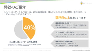 お問合わせ先： シルバーエッグ・テクノロジー株式会社 Tel: 06-6386-1931 (Osaka) / 03-5357-1255 (Tokyo) https://www.silveregg.co.jp/ e-mail: inquiry@silveregg.co.jp
弊社のご紹介
40%
SaaS型レコメンドツール市場占有率
シルバーエッグ・テクノロジーは、1998年創業以来一貫してレコメンド技術の開発・提供を行う、シ
ェアNo.1のレコメンド企業です。
国内No.1のレコメンドベンダー
2020年9月 富士キメラ総研調べ 「ソフトウェアビジネス新市場 2020年版」
SaaS型レコメンドツールの市場占有率推移調査
最高精度のレコメンド
最先端テクノロジーとリアルタイム処理によ
る業界最高精度のレコメンド
コンサルティングサポート
コンサルタントによる成果に繋げるためのカ
スタマーサービス
各種ツールとの連携実績
WEB接客ツール、検索ツール、
メール配信ツール、MAとの連携
 