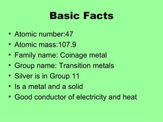 Basic Facts Atomic number:47 Atomic mass:107.9 Family name: Coinage metal Group name: Transition metals Silver is in Group 11 Is a metal and a solid Good conductor of electricity and heat  