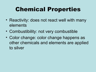 Chemical Properties Reactivity: does not react well with many elements Combustibility: not very combustible Color change: color change happens as other chemicals and elements are applied to silver  