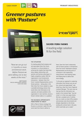 PRIMARY INDUSTRIES

case study

Greener pastures
with ‘Pasture’

SILVER FERN FARMS

A leading-edge solution
fit for the field

THE SITUATION

“Now we can go out
12 months or more
and forecast stock.
Before Pasture we
were talking one to two
weeks at the most.”
Matt Tulloch
Process Improvement Manager,
Silver Fern Farms

For leading global food company and
red meat expert Silver Fern Farms,
innovation is a critical element in
achieving the insights that help bring
about deeper relationships with
partners and business advantage in a
highly competitive market. With the
organisation’s most fundamental
transactions – between Silver Fern
Farms’ Livestock Representatives and its
farmer partners – taking place in the
field, Silver Fern Farms needed to create
a portable technology solution that
would allow vital information to be
captured, and made available to the
organisation in near real-time, around a
farmer’s kitchen table or in a paddock.
The business opportunit y:
from paper to tablet
With a Plate to Pasture strategy that
focuses on consumers’ needs first and
works back from there to deliver to

them, Silver Fern Farms’ relationship
with its farmer partners is all-important.
Silver Fern Farms’ field-based Livestock
Representatives are the key point of
connection in this relationship,
taking farmers’ stock booking orders
and helping them to define their
stock strategy.
“In the past our approach to capturing
information from farmers was very ad
hoc, manual and paper-based,” says
Andy Perry, Silver Fern Farms’ Regional
Livestock Manager. “The main issue we
had was that this information was
stored in the Livestock Reps’ “top two
inches” or in their own paper diaries.
We had a complete lack of visibility
and, as a result, our back office systems
and processes were disconnected and
delayed, dependent on the farmer
sending the contract back in the post,
which could take up to a week.”

 