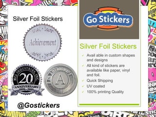  Avail able in custom shapes 
and designs 
 All kind of stickers are 
available like paper, vinyl 
and foil. 
 Quick Shipping 
 UV coated 
 100% printing Quality 
Silver Foil Stickers 
Silver Foil Stickers 
@Gostickers 
 