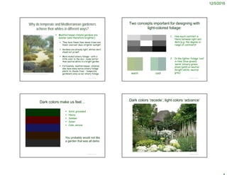 12/5/2016
Why do temperate and Mediterranean gardeners
achieve their whites in different ways?
 Mediterranean climate gardens are
sunnier (and therefore brighter)
 They have fewer/less dense trees and
fewer overcast days, brighter sunlight
 Gardens are already light; whites don’t
stand out as well
 More muted silvery foliage – with a
little color to the mix – looks better
than neutral white in a bright garden
 Fortunately, mediterranean climates
also have many native silvery foliage
plants to choose from – temperate
gardeners envy us our silvery foliage
© Project SOUND
https://www.pinterest.com/pin/522206519262061613/
Two concepts important for designing with
light-colored foliage:
1. How much contrast is
there between light and
dark (e.g. the degree or
range of contrast)?
2. Is the lighter foliage ‘cool’
in tone (blue-green),
‘warm’ (silvery-green;
silver/gold) or neutral
(bright white; neutral
gray)
© Project SOUND
warm cool
Dark colors make us feel…
 Solid, grounded
 Heavy
 Somber
 Sober
 Calm, serene
© Project SOUND
You probably would not like
a garden that was all darks
Dark colors ‘recede’; light colors ‘advance’
© Project SOUND
https://www.pinterest.com/explore/white-gardens/
 