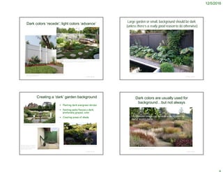 12/5/2016
Dark colors ‘recede’; light colors ‘advance’
© Project SOUND
http://www.freshdesignpedia.com/interior-design-ideas/ready-for-the-summer-
furnishing-ideas-for-indoors-and-outdoors.html
http://www.homedepot.com/p/Veranda-Windham-6-ft-H-x-6-ft-W-White-Vinyl-Fence-
Panel-73002103/202297437
Large garden or small, background should be dark
(unless there’s a really good reason to do otherwise)
© Project SOUND
http://www.gardenista.com/posts/trend-alert-black-fences/
Creating a ‘dark’ garden background
 Planting dark evergreen shrubs
 Painting walls/fences a dark,
preferably grayed, color
 Creating areas of shade
© Project SOUND
http://indulgy.com/post/WYfDcpGxQ1/the-white-garden-sissinghurst
http://www.bobvila.com/slidesho
w/awesome-accents-17-ways-to-
make-any-space-pop-with-color-
46922#.WEIU5mcU-Uk
http://www.readingeagle.com/life/article/garden-of-the-week-linda-yeager
Dark colors are usually used for
background…but not always
© Project SOUND
https://www.pinterest.com/pin/182466222379148078/
Light colored foliage can serve as a background for
darker accent plants
 