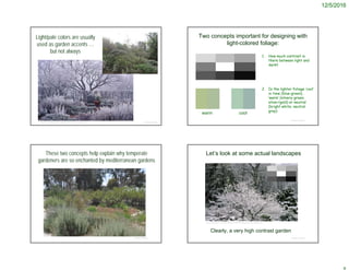 12/5/2016
Light/pale colors are usually
used as garden accents …
but not always
© Project SOUNDhttp://www.bulldogtools.co.uk/blog/2013/12/winter-garden-tools/
Two concepts important for designing with
light-colored foliage:
1. How much contrast is
there between light and
dark?
2. Is the lighter foliage ‘cool’
in tone (blue-green),
‘warm’ (silvery-green;
silver/gold) or neutral
(bright white; neutral
gray)
© Project SOUND
warm cool
These two concepts help explain why temperate
gardeners are so enchanted by mediterranean gardens
© Project SOUND
Let’s look at some actual landscapes
© Project SOUND
http://i.telegraph.co.uk/multimedia/archive/02407/Harlowcarr2_2407849b.jpg
Clearly, a very high contrast garden
 