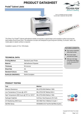 Prolab®
Cabinet Labels
PRODUCT DATASHEET
This is a multipage document, all pages
must be read in conjunction with each other
The Silver Fox Prolab®
Cabinet self-adhesive labels incorporate a special laser print-receptive surface ensuring the
best quality of print every time. The adhesive is acrylic and designed to give long-term bonding. A smooth, clean, dry
metal, glass or plastic surface is required.
Available in packs of 10 or 100 sheets.
FEATURES & BENEFITS
 Print using a standard
office laser printer
 Pre-cut for rapid
removal from sheet
 Add your own logo
using Microsoft Office
or your favourite DTP
package
TECHNICAL DATA
PRODUCT TESTING
Printing Method Standard Laser Printer
Material Self-adhesive Polyester
Thickness 50 microns
Sheet Size A4
Standard Colours White
RoHS (EU 2002/95/EC) RoHS Compliant
Test Method
Moisture Resistance MIL-STD-202G Method 106G
Low Temperature 72 hours @ -40°C MIL-STD-810F Method 502.4
High Temperature 2000 hours @ 70°C to 100°C* MIL-STD-202G Method 108A
Hydrogen Sulphide H2S Sour Gas Exposure (2% H2S)
UV Weathering 3000 hours ISO 4982 Part 3 Method A Cycle 1
Salt Mist Spray IEC60068-2-52 Test Kb Salt Mist (Cyclic)
Copyright © 2015 Silver Fox Limited
R5.4 Page 1 of 2
Tel: +44 (0)191 490 1547
Fax: +44 (0)191 477 5371
Email: northernsales@thorneandderrick.co.uk
Website: www.cablejoints.co.uk
www.thorneanderrick.co.uk
 