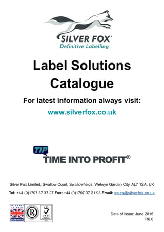 Label Solutions
Catalogue
For latest information always visit:
www.silverfox.co.uk
Silver Fox Limited, Swallow Court, Swallowfields, Welwyn Garden City, AL7 1SA, UK
Tel: +44 (0)1707 37 37 27 Fax: +44 (0)1707 37 21 93 Email: sales@silverfox.co.uk
Date of issue: June 2015
R6.0
 