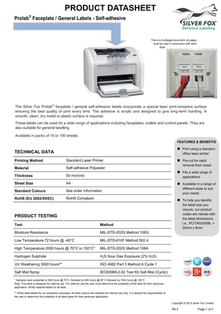 PRODUCT DATASHEET
This is a multipage document, all pages
must be read in conjunction with each
other
PRODUCT TESTING
TECHNICAL DATA
Printing Method Standard Laser Printer
Material Self-adhesive Polyester
Thickness 50 microns
Sheet Size A4
Standard Colours See order information
RoHS (EU 2002/95/EC) RoHS Compliant
Test Method
Moisture Resistance MIL-STD-202G Method 106G
Low Temperature 72 hours @ -40°C MIL-STD-810F Method 502.4
High Temperature 2000 hours @ 70°C to 100°C* MIL-STD-202G Method 108A
Hydrogen Sulphide H2S Sour Gas Exposure (2% H2S)
UV Weathering 3000 hours** ISO 4982 Part 3 Method A Cycle 1
Salt Mist Spray IEC60068-2-52 Test Kb Salt Mist (Cyclic)
The Silver Fox Prolab®
faceplate / general self-adhesive labels incorporate a special laser print-receptive surface
ensuring the best quality of print every time. The adhesive is acrylic and designed to give long-term bonding. A
smooth, clean, dry metal or plastic surface is required.
These labels can be used for a wide range of applications including faceplates, outlets and control panels. They are
also suitable for general labelling.
Available in packs of 10 or 100 sheets.
FEATURES & BENEFITS
 Print using a standard
office laser printer
 Pre-cut for rapid
removal from sheet
 Fits a wide range of
applications
 Available in a range of
different sizes to suit
your needs
 To help you identify
the label size you
require, our product
codes are named with
the label dimensions.
i.e., PC/TAG/2008L =
20mm x 8mm
* Samples were subjected to 500 hours @ 70°C, followed by 500 hours @ 85°C followed by 1000 hours @ 100°C
Note: This label is designed for internal use. For external use the user must determine the suitability of this label for their particular
application. White material tested for all tests.
** White label tested for our evaluation purposes. All label colours are intended for internal use only. It is always the responsibility of
the user to determine the suitability of all label types for their particular application.
Copyright © 2015 Silver Fox Limited
R5.4 Page 1 of 2
Tel: +44 (0)191 490 1547
Fax: +44 (0)191 477 5371
Email: northernsales@thorneandderrick.co.uk
Website: www.cablejoints.co.uk
www.thorneanderrick.co.uk
 