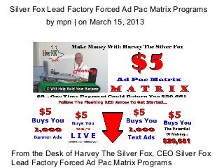 Silver Fox Lead Factory Forced Ad Pac Matrix Programs
         by mpn | on March 15, 2013




From the Desk of Harvey The Silver Fox, CEO Silver Fox
Lead Factory Forced Ad Pac Matrix Programs
 