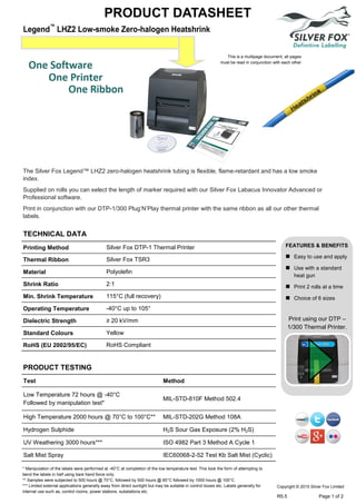 PRODUCT DATASHEET
FEATURES & BENEFITS
 Easy to use and apply
 Use with a standard
heat gun
 Print 2 rolls at a time
 Choice of 6 sizes
Print using our DTP –
1/300 Thermal Printer.
The Silver Fox Legend™ LHZ2 zero-halogen heatshrink tubing is flexible, flame-retardant and has a low smoke
index.
Supplied on rolls you can select the length of marker required with our Silver Fox Labacus Innovator Advanced or
Professional software.
Print in conjunction with our DTP-1/300 Plug’N’Play thermal printer with the same ribbon as all our other thermal
labels.
Printing Method Silver Fox DTP-1 Thermal Printer
Thermal Ribbon Silver Fox TSR3
Material Polyolefin
Shrink Ratio 2:1
Min. Shrink Temperature 115°C (full recovery)
Operating Temperature -40°C up to 105°
Dielectric Strength ≥ 20 kV/mm
Standard Colours Yellow
RoHS (EU 2002/95/EC) RoHS Compliant
TECHNICAL DATA
PRODUCT TESTING
Test Method
Low Temperature 72 hours @ -40°C
Followed by manipulation test*
MIL-STD-810F Method 502.4
High Temperature 2000 hours @ 70°C to 100°C** MIL-STD-202G Method 108A
Hydrogen Sulphide H2S Sour Gas Exposure (2% H2S)
UV Weathering 3000 hours*** ISO 4982 Part 3 Method A Cycle 1
Salt Mist Spray IEC60068-2-52 Test Kb Salt Mist (Cyclic)
* Manipulation of the labels were performed at -40°C at completion of the low temperature test. This took the form of attempting to
bend the labels in half using bare hand force only.
** Samples were subjected to 500 hours @ 70°C, followed by 500 hours @ 85°C followed by 1000 hours @ 100°C
*** Limited external applications generally away from direct sunlight but may be suitable in control boxes etc. Labels generally for
internal use such as, control rooms, power stations, substations etc.
This is a multipage document, all pages
must be read in conjunction with each other
Copyright © 2015 Silver Fox Limited
R5.5 Page 1 of 2
 