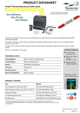 Prolab®
Thermal Wrap-around Cable Labels
PRODUCT DATASHEET
Print using our DTP –
1/300 Thermal Printer.
TECHNICAL DATA
PRODUCT TESTING
Printing Method Silver Fox DTP-1 Thermal Printer
Thermal Ribbon Silver Fox TSR3/300/110
Material Self-adhesive Polyethylene
Thickness 105 microns
Standard Colours White
RoHS (EU 2002/95/EC) RoHS Compliant
Test Method
Low Temperature 72 hours @ -40°C MIL-STD-810F Method 502.4
High Temperature 2000 hours @ 70°C to 100°C* MIL-STD-202G Method 108A
Hydrogen Sulphide H2S Sour Gas Exposure (2% H2S)
UV Weathering 500 hours** ISO 4982 Part 3 Method A Cycle 1
Salt Mist Spray IEC60068-2-52 Test Kb Salt Mist (Cyclic)
The Silver Fox Prolab®
thermal wrap-around cable labels are self-laminating and printed in conjunction with our DTP-
1/300 thermal printer.
The labels incorporate a highly opaque printable area ensuring excellent levels of clarity for your message whatever
the colour of the cable.
The clear ‘tail’ on the label wraps around the cable and the printable area giving additional protection to the message
printed.
Print up to 100 labels in 30 seconds! FEATURES & BENEFITS
 Pre-cut for rapid
removal from roll
 Wide choice of sizes,
fit cable
OD Ø 5mm - 8mm
 Self-laminating for
additional protection
* Samples were subjected to 500 hours @ 70°C, followed by 500 hours @ 85°C followed by 1000 hours @ 100°C
** Limited external applications generally away from direct sunlight. Labels generally for internal use such as, data centres, banks,
hotels, airports etc.
This is a multipage document, all pages
must be read in conjunction with each other
Copyright © 2015 Silver Fox Limited
R5.5 Page 1 of 2
Tel: +44 (0)191 490 1547
Fax: +44 (0)191 477 5371
Email: northernsales@thorneandderrick.co.uk
Website: www.cablejoints.co.uk
www.thorneanderrick.co.uk
 