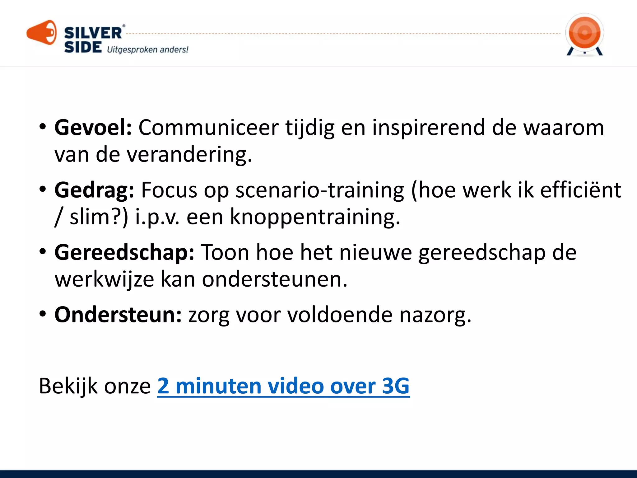 • Gevoel: Communiceer tijdig en inspirerend de waarom
van de verandering.
• Gedrag: Focus op scenario-training (hoe werk ik efficiënt
/ slim?) i.p.v. een knoppentraining.
• Gereedschap: Toon hoe het nieuwe gereedschap de
werkwijze kan ondersteunen.
• Ondersteun: zorg voor voldoende nazorg.
Bekijk onze 2 minuten video over 3G
 