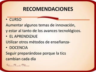 RECOMENDACIONES
• CURSO
Aumentar algunos temas de innovación,
y estar al tanto de los avances tecnológicos.
• EL APRENDIZAJE
Utilizar otros métodos de enseñanza-
• DOCENCIA
Seguir preparándose porque la tics
cambian cada día
 