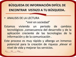BÚSQUEDA DE INFORMACIÓN DIFÍCIL DE
   ENCONTRAR VISTAZO A TU BÚSQUEDA.

• ANALISIS DE LA LECTURA
                  “vivir en sociedad”
Estamos viviendo un periodo de cambios
  tecnológicos ,consecuencia del desarrollo y de la
  aplicación creciente de las tecnologías de la
  información y de la comunicación .
Este proceso es muy rápido y alberga un inmenso
  potencial para la creación de riqueza ,elevar el
  nivel de vida y mejorar los servicios.
 