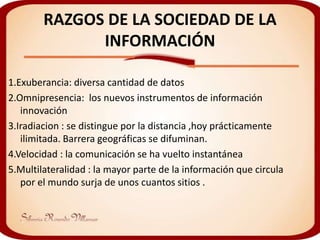 RAZGOS DE LA SOCIEDAD DE LA
              INFORMACIÓN

1.Exuberancia: diversa cantidad de datos
2.Omnipresencia: los nuevos instrumentos de información
   innovación
3.Iradiacion : se distingue por la distancia ,hoy prácticamente
   ilimitada. Barrera geográficas se difuminan.
4.Velocidad : la comunicación se ha vuelto instantánea
5.Multilateralidad : la mayor parte de la información que circula
   por el mundo surja de unos cuantos sitios .
 