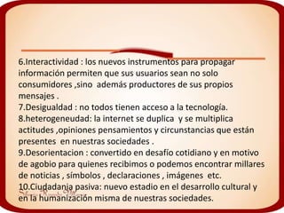 6.Interactividad : los nuevos instrumentos para propagar
información permiten que sus usuarios sean no solo
consumidores ,sino además productores de sus propios
mensajes .
7.Desigualdad : no todos tienen acceso a la tecnología.
8.heterogeneudad: la internet se duplica y se multiplica
actitudes ,opiniones pensamientos y circunstancias que están
presentes en nuestras sociedades .
9.Desorientacion : convertido en desafío cotidiano y en motivo
de agobio para quienes recibimos o podemos encontrar millares
de noticias , símbolos , declaraciones , imágenes etc.
10.Ciudadania pasiva: nuevo estadio en el desarrollo cultural y
en la humanización misma de nuestras sociedades.
 