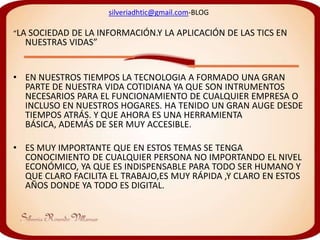 silveriadhtic@gmail.com-BLOG

“LA SOCIEDAD DE LA INFORMACIÓN.Y   LA APLICACIÓN DE LAS TICS EN
  NUESTRAS VIDAS”


• EN NUESTROS TIEMPOS LA TECNOLOGIA A FORMADO UNA GRAN
  PARTE DE NUESTRA VIDA COTIDIANA YA QUE SON INTRUMENTOS
  NECESARIOS PARA EL FUNCIONAMIENTO DE CUALQUIER EMPRESA O
  INCLUSO EN NUESTROS HOGARES. HA TENIDO UN GRAN AUGE DESDE
  TIEMPOS ATRÁS. Y QUE AHORA ES UNA HERRAMIENTA
  BÁSICA, ADEMÁS DE SER MUY ACCESIBLE.

• ES MUY IMPORTANTE QUE EN ESTOS TEMAS SE TENGA
  CONOCIMIENTO DE CUALQUIER PERSONA NO IMPORTANDO EL NIVEL
  ECONÓMICO, YA QUE ES INDISPENSABLE PARA TODO SER HUMANO Y
  QUE CLARO FACILITA EL TRABAJO,ES MUY RÁPIDA ,Y CLARO EN ESTOS
  AÑOS DONDE YA TODO ES DIGITAL.
 
